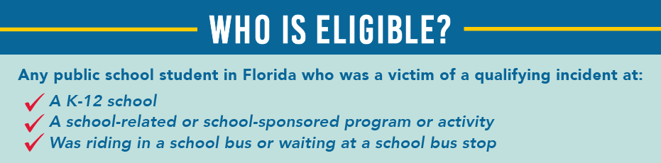 Who is eligible? Any public school student in Florida who was a victim of a qualifying incident at: A K12 School, a school-related or school-sponsored program or activity, was riding in a school bus or waiting at a school bus stop