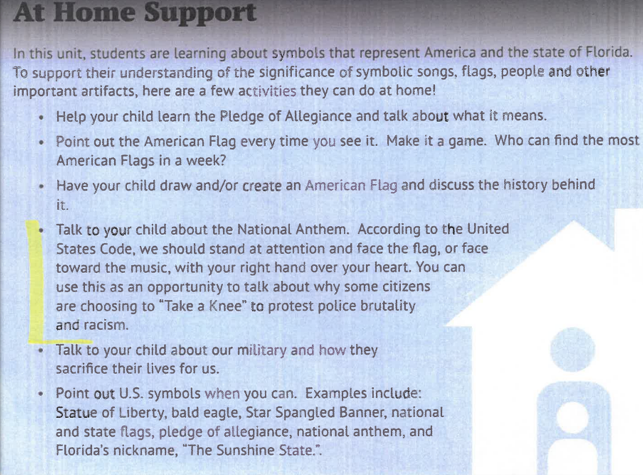Before: At Home Support In this unit, students are learning about symbols that represent America and the state of Florida. To support their understanding of the significance of symbolic songs, flags, people and other important artifacts, here are a few activities they can do at home!-	Help your child learn the Pledge of Allegiance and talk about what it means. -	Point out the American Flag every time you see it. Make it a game. Who can find the most American Flags in a week?-	Have your child draw and/or create an American Flag and discuss the history behind it. -	Talk to your child about the National Anthem. According to the United States Code, we should stand at attention and face the flag, or face toward the music, with your right hand over your heart. You can use this as an opportunity to talk about why some citizens are choosing to “Take a Knee” to protest police brutality and racism. -	Talk to your child about our military and how they sacrifice their lives for us. -	Point out U.S. symbols when you can. Examples include: Statue of Liberty, bald eagle, Star Spangled Banner, national and state flags, pledge of allegiance, national anthem, and Florida’s nickname, “The Sunshine State.”.