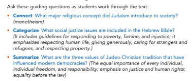 Ask these guiding questions as students work through the text: -	Connect What major religious concept did Judaism introduce to society? (Monotheism) -	Categorize What social justice issues are included in the Hebrew Bible? (It includes guidelines for responding to poverty, famine, and injustice; it emphasizes respecting human life, giving generously, caring for strangers and refugees, and respecting property.) -	Summarize What are three values of Judeo-Christian tradition that have influenced modern democracies? (The equal importance of every individual, individual freedom, and responsibility; emphasis on justice and human rights; equality before law)