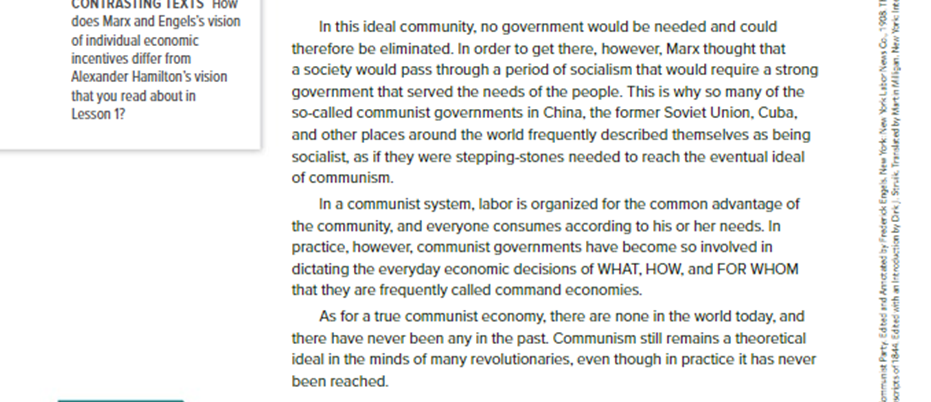 Before: In this ideal community, no government would be needed and could therefore be eliminated. In order to get there, however, Marx thought that a society would pass through a period of socialism that would require a strong government that served the needs of the people. This is why so many of the so-called communist governments in China, the former Soviet Union, Cuba, and other places around the world frequently described themselves as being socialist, as if they were stepping-stones needed to reach the eventual ideal of communism. In a communist system, labor is organized for the common advantage of the community, and everyone consumes according to his or her needs. In practice, however, communist governments have become so involved in dictating the everyday economic decisions of WHAT, HOW, and FOR WHOM that they are frequently called command economies.  As for a true communist economy, there are none in the world today, and there have never been any in the past. Communism still remains a theoretical ideal in the minds of many revolutionaries, even though in practice it has never been reached.