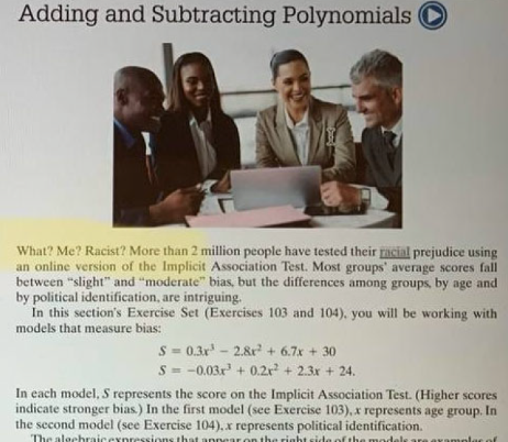 Adding and Subtracting Polynomials What? Me? Racist? More than 2 million people have tested their racial prejudice using an online version of the Implicit Association Test. Most groups’ average scores fall between “slight” and “moderate” bias, but the differences among groups, by age and by political identification, are intriguing. In this section’s Exercise Set (Exercises 103 and 104), you will be working with models that measure bias: S = 0.3x3 – 2.8x2 + 6.7x + 30 S = -0.03x3 + 0.2x2 + 2.3x + 24 In each model, S represents the score on the Implicit Association Test. (Higher scores indicate stronger bias.) IN the first model (see Exercise 103), x represents age group. In the second model (see Exercise 104), x represents political identification.